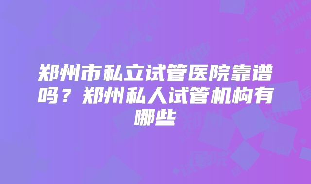 郑州市私立试管医院靠谱吗？郑州私人试管机构有哪些