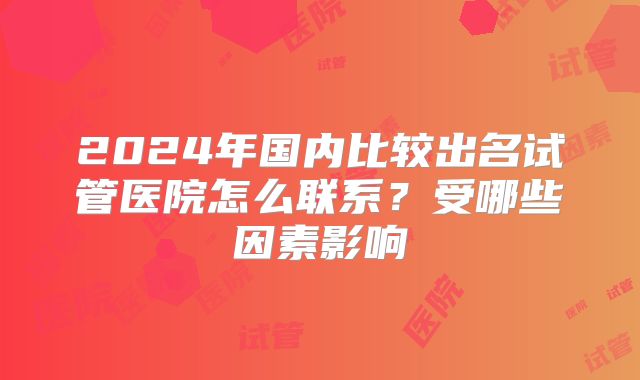 2024年国内比较出名试管医院怎么联系？受哪些因素影响