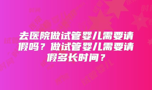 去医院做试管婴儿需要请假吗？做试管婴儿需要请假多长时间？