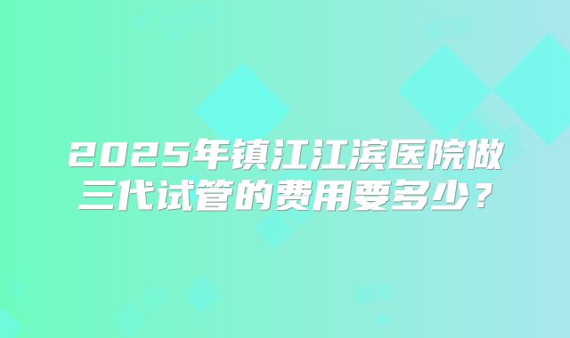 2025年镇江江滨医院做三代试管的费用要多少？