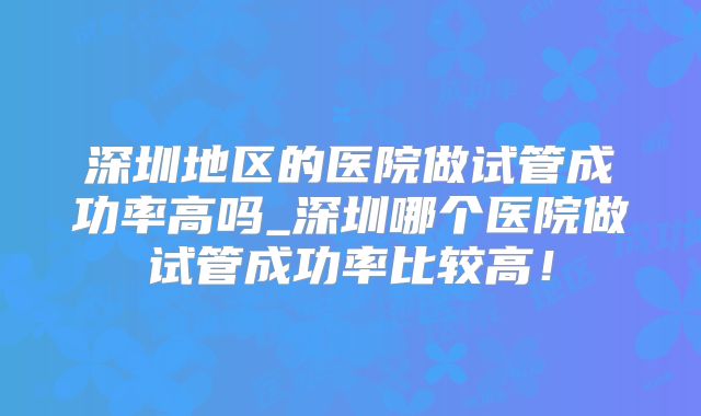 深圳地区的医院做试管成功率高吗_深圳哪个医院做试管成功率比较高!