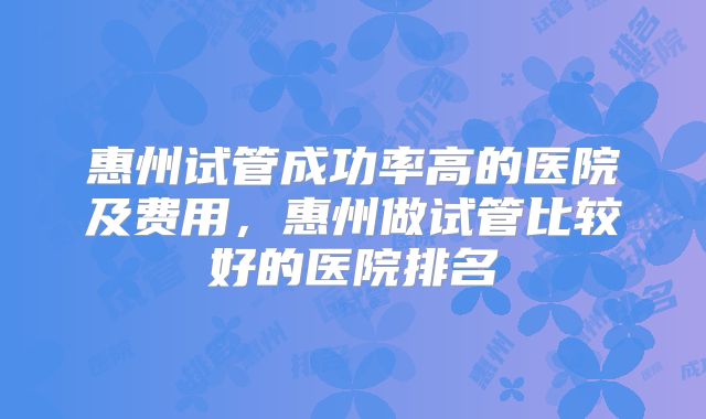 惠州试管成功率高的医院及费用，惠州做试管比较好的医院排名