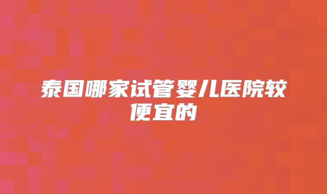 泰国哪家试管婴儿医院较便宜的