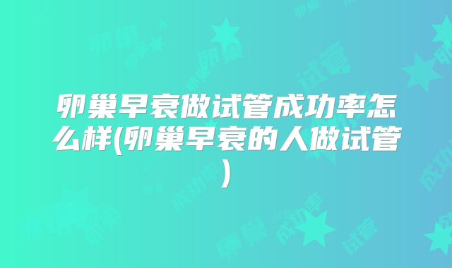 卵巢早衰做试管成功率怎么样(卵巢早衰的人做试管)