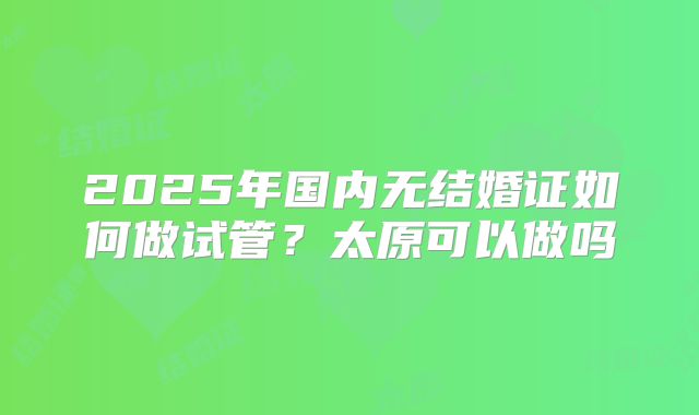 2025年国内无结婚证如何做试管?太原可以做吗