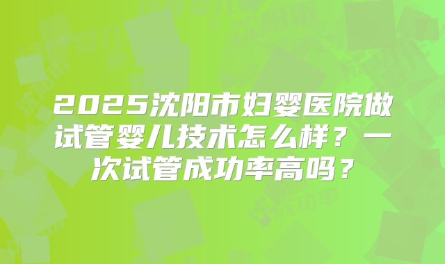 2025沈阳市妇婴医院做试管婴儿技术怎么样?一次试管成功率高吗?