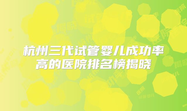 杭州三代试管婴儿成功率高的医院排名榜揭晓