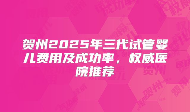 贺州2025年三代试管婴儿费用及成功率，权威医院推荐