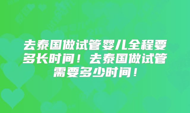 去泰国做试管婴儿全程要多长时间！去泰国做试管需要多少时间！
