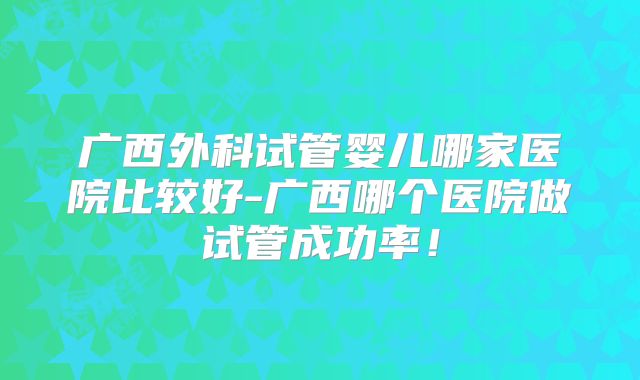 广西外科试管婴儿哪家医院比较好-广西哪个医院做试管成功率!
