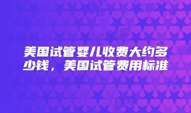 美国试管婴儿收费大约多少钱，美国试管费用标准