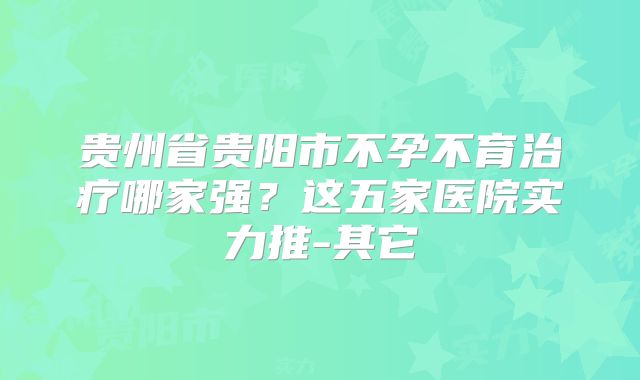 贵州省贵阳市不孕不育治疗哪家强？这五家医院实力推-其它