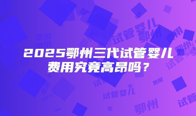 2025鄂州三代试管婴儿费用究竟高昂吗?