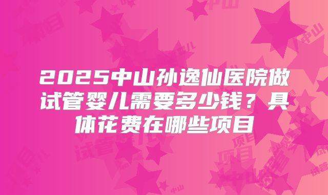 2025中山孙逸仙医院做试管婴儿需要多少钱？具体花费在哪些项目