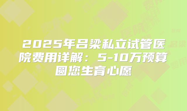 2025年吕梁私立试管医院费用详解:5-10万预算圆您生育心愿