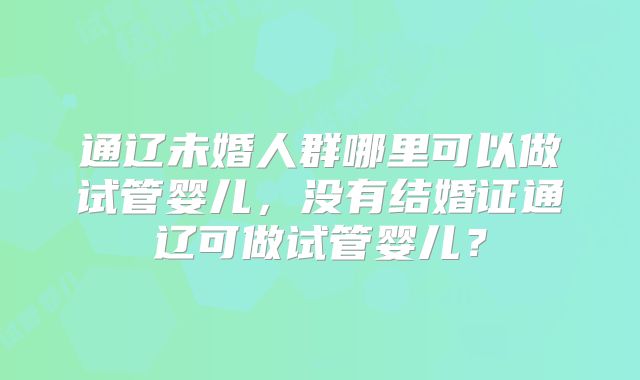 通辽未婚人群哪里可以做试管婴儿,没有结婚证通辽可做试管婴儿?
