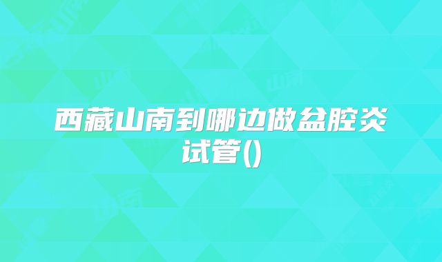 西藏山南到哪边做盆腔炎试管()