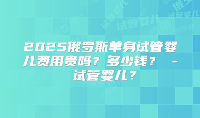 2025俄罗斯单身试管婴儿费用贵吗？多少钱？ - 试管婴儿？