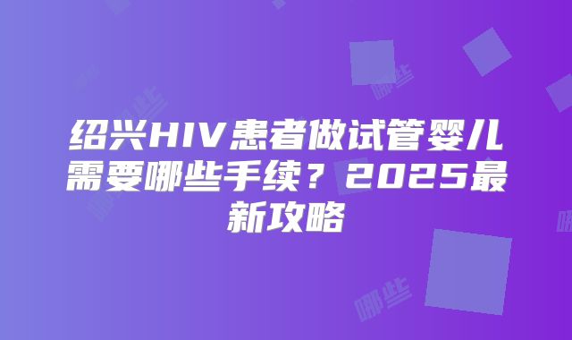 绍兴HIV患者做试管婴儿需要哪些手续？2025最新攻略
