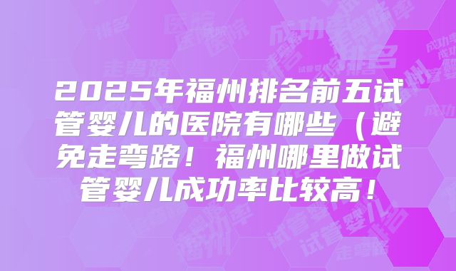 2025年福州排名前五试管婴儿的医院有哪些（避免走弯路！福州哪里做试管婴儿成功率比较高！