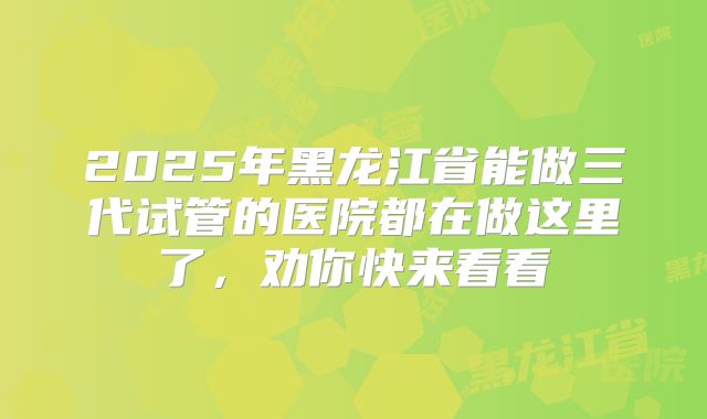 2025年黑龙江省能做三代试管的医院都在做这里了，劝你快来看看
