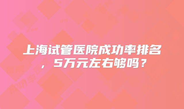 上海试管医院成功率排名，5万元左右够吗？