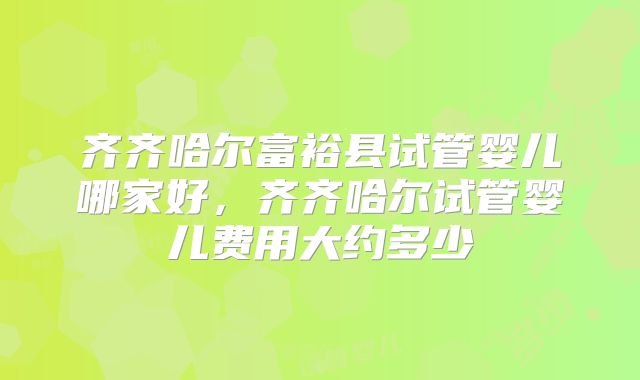 齐齐哈尔富裕县试管婴儿哪家好，齐齐哈尔试管婴儿费用大约多少
