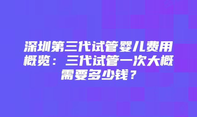 深圳第三代试管婴儿费用概览：三代试管一次大概需要多少钱？