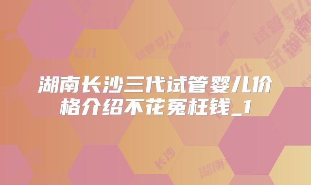 湖南长沙三代试管婴儿价格介绍不花冤枉钱_1