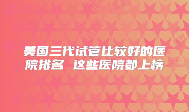 美国三代试管比较好的医院排名 这些医院都上榜