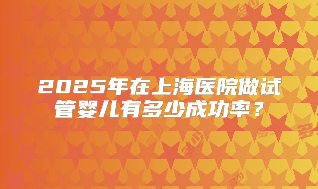 2025年在上海医院做试管婴儿有多少成功率?
