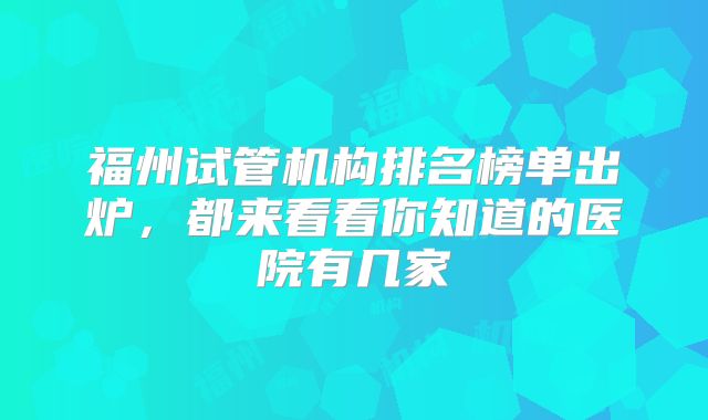 福州试管机构排名榜单出炉，都来看看你知道的医院有几家