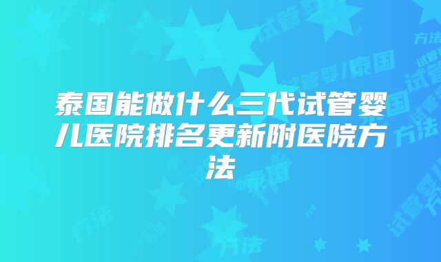 泰国能做什么三代试管婴儿医院排名更新附医院方法