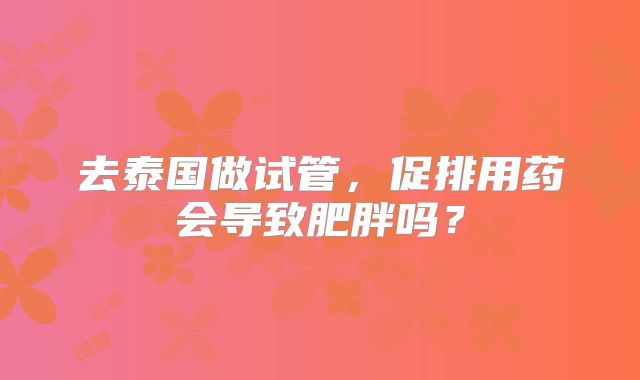 去泰国做试管，促排用药会导致肥胖吗？