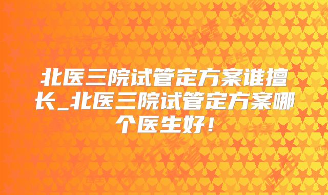 北医三院试管定方案谁擅长_北医三院试管定方案哪个医生好！