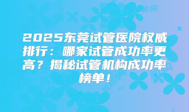 2025东莞试管医院权威排行：哪家试管成功率更高？揭秘试管机构成功率榜单！