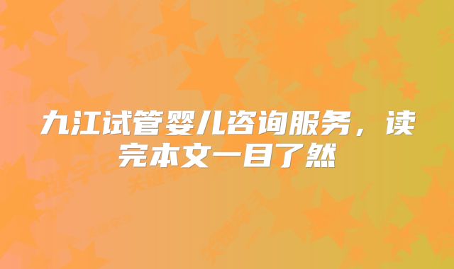 九江试管婴儿咨询服务，读完本文一目了然