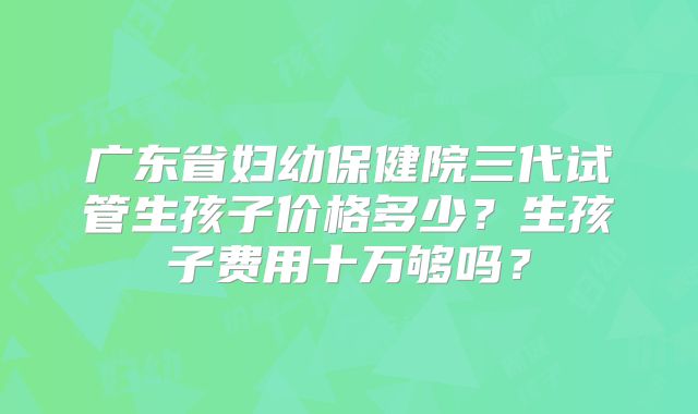 广东省妇幼保健院三代试管生孩子价格多少？生孩子费用十万够吗？
