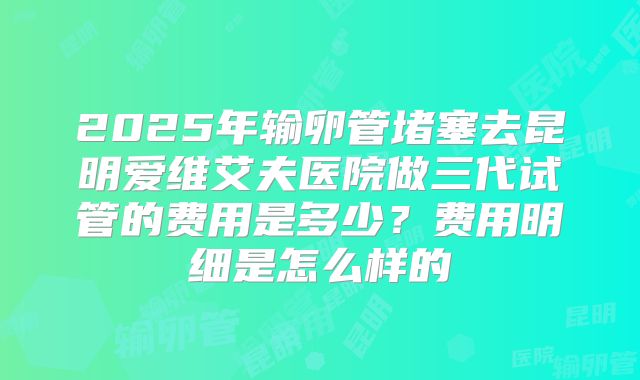 2025年输卵管堵塞去昆明爱维艾夫医院做三代试管的费用是多少?费用明细是怎么样的