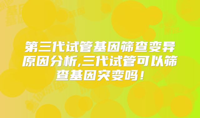 第三代试管基因筛查变异原因分析,三代试管可以筛查基因突变吗!