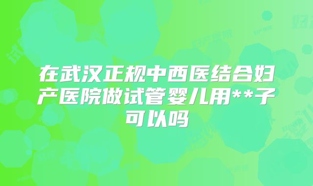 在武汉正规中西医结合妇产医院做试管婴儿用**子可以吗