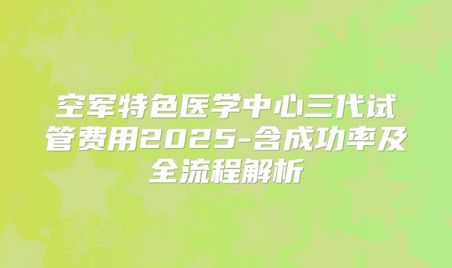 空军特色医学中心三代试管费用2025-含成功率及全流程解析