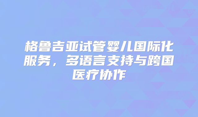 格鲁吉亚试管婴儿国际化服务，多语言支持与跨国医疗协作