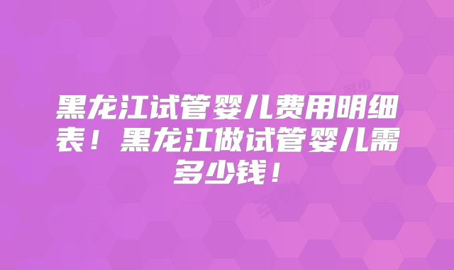 黑龙江试管婴儿费用明细表!黑龙江做试管婴儿需多少钱!