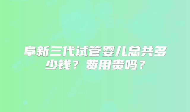 阜新三代试管婴儿总共多少钱？费用贵吗？