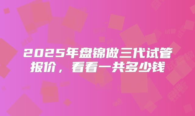 2025年盘锦做三代试管报价，看看一共多少钱