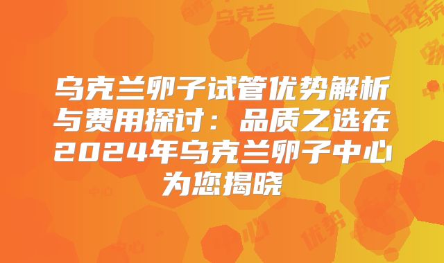 乌克兰卵子试管优势解析与费用探讨:品质之选在2024年乌克兰卵子中心为您揭晓