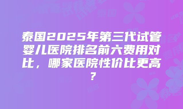 泰国2025年第三代试管婴儿医院排名前六费用对比，哪家医院性价比更高？