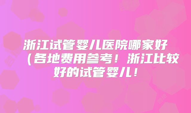 浙江试管婴儿医院哪家好(各地费用参考!浙江比较好的试管婴儿!