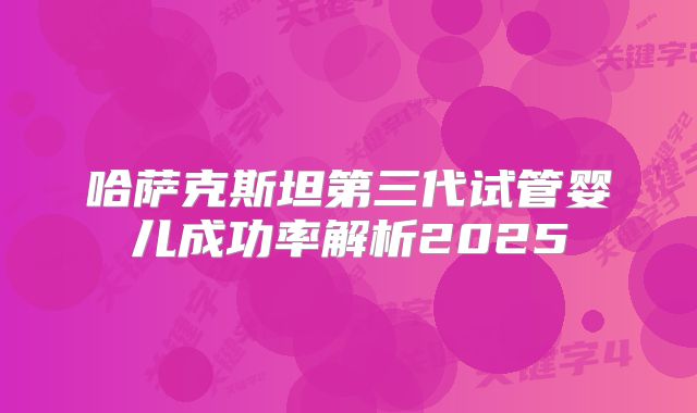 哈萨克斯坦第三代试管婴儿成功率解析2025